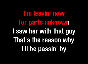 I'm leavin' now
for parts unknown
I saw her with that guy

That's the reason why
I'll be passin' by