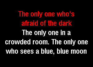 The only one who's
afraid of the dark
The only one in a
crowded room. The only one
who sees a blue, blue moon