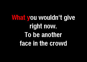 What you wouldn't give
right now.

To be another
face in the crowd