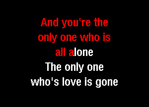 And you're the
only one who is
all alone

The only one
who's love is gone