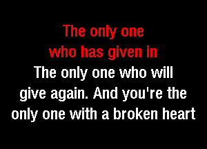 The only one
who has given in
The only one who will
give again. And you're the
only one with a broken heart