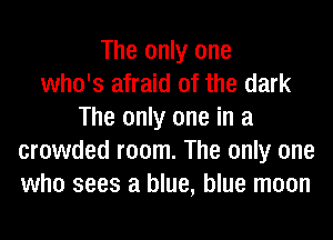 The only one
who's afraid of the dark
The only one in a
crowded room. The only one
who sees a blue, blue moon