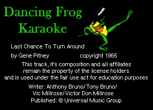 Dancing Frog J?
Karaoke

Last Chance To Turn Around

by Gene Pitney copyright 1985

This track, it's composition and all affiliates
remain the property of the license holders
and is used under the fair use act for education purposes

Writeri Anthony BrunofTony Bruno!
Vic Millroserictor Don Millrose

Publishedi (9 Universal Music Group