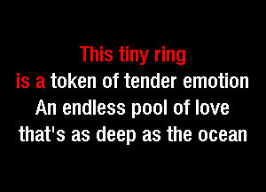 This tiny ring
is a token of tender emotion
An endless pool of love
that's as deep as the ocean