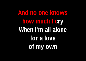 And no one knows
how much I cry
When I'm all alone

for a love
of my own