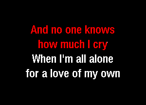 And no one knows
how much I cry

When I'm all alone
for a love of my own