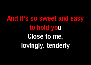 And it's so sweet and easy
to hold you

Close to me,
lovingly, tenderly