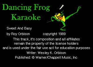 Dancing Frog J?
Karaoke

SWeet And Easy

by Roy Orbison copyright 1989

This track, it's composition and all affiliates
remain the property of the license holders
and is used under the fair use act for education purposes
Writeri Wesley K. Orbison
Publishedi (Q WarnerfChappell Music, Inc