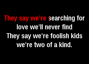 They say we're searching for
love we'll never find

They say we're foolish kids
we're two of a kind.