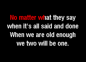 No matter what they say
when it's all said and done

When we are old enough
we two will be one.