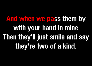 And when we pass them by
with your hand in mine
Then they'll just smile and say
they're two of a kind.