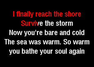 I finally reach the shore
Survive the storm
Now you're bare and cold
The sea was warm. So warm
you bathe your soul again