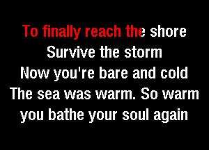 T0 finally reach the shore
Survive the storm
Now you're bare and cold
The sea was warm. So warm
you bathe your soul again