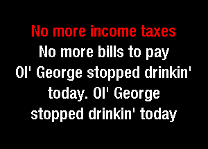 No more income taxes
No more bills to pay
or George stopped drinkin'
today. Ol' George
stopped drinkin' today

g