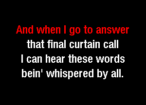 And when I go to answer
that final curtain call

I can hear these words
bein' whispered by all.