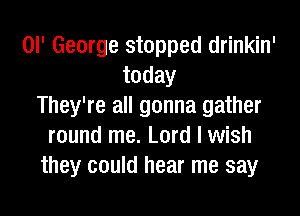 or George stopped drinkin'
today
They're all gonna gather

round me. Lord I wish
they could hear me say