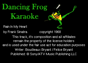 Dancing Frog J?
Karaoke

Rain In My Heart

by Frank Sinatra copyright 1988

This track, it's composition and all affiliates
remain the property of the license holders
and is used under the fair use act for education purposes
Writeri Boudleaux Bryant fFeIice Bryant
Publishedi (Q SonyfATV Music Publishing LLC