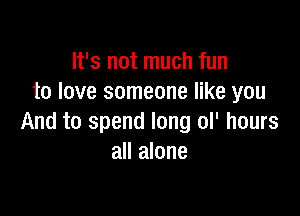 It's not much fun
to love someone like you

And to spend long ol' hours
all alone