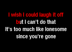 I wish I could laugh it off
but I can't do that

It's too much like lonesome
since you're gone