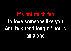 It's not much fun
to love someone like you

And to spend long ol' hours
all alone