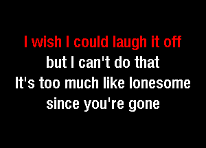 I wish I could laugh it off
but I can't do that

It's too much like lonesome
since you're gone