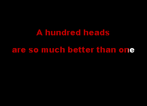 A hundred heads

are so much better than one