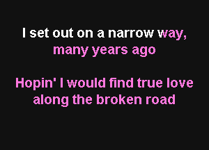 I set out on a narrow way,
many years ago

Hopin' I would find true love
along the broken road