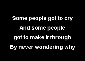 Some people got to cry
And some people
got to make it through

By never wondering why