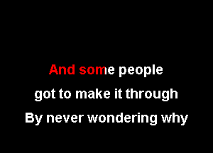 And some people
got to make it through

By never wondering why