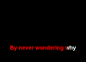 By never wondering why