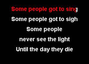 Some people got to sing

Some people got to sigh

Some people
never see the light
Until the day they die