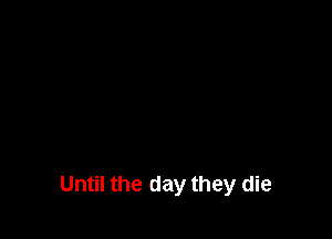 Until the day they die