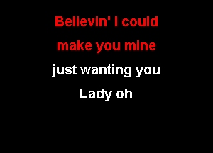 Believin' I could

make you mine

just wanting you

Lady oh