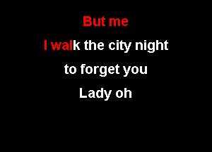 But me
I walk the city night
to forget you

Lady oh