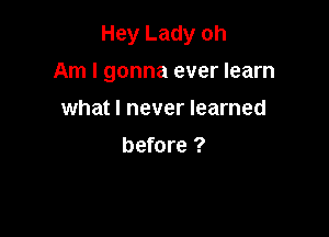 Hey Lady oh

Am I gonna ever learn
what I never learned

before ?