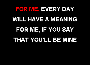 FOR ME, EVERY DAY
WILL HAVE A MEANING
FOR ME, IF YOU SAY
THAT YOU'LL BE MINE