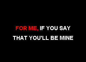 FOR ME, IF YOU SAY

THAT YOU'LL BE MINE