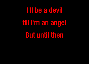 I'll be a devil

till I'm an angel

But until then