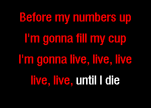 Before my numbers up

I'm gonna fill my cup
I'm gonna live, live, live
live, live, until I die