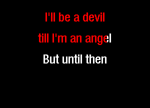 I'll be a devil

till I'm an angel

But until then