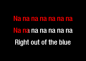 Na na na na na na na

Na na na na na na na
Right out of the blue