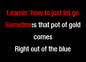 Learnin' how to just let go

Sometimes that pot of gold

comes
Right out of the blue