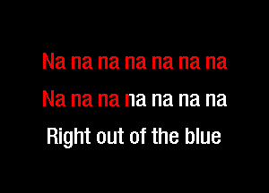 Na na na na na na na

Na na na na na na na
Right out of the blue