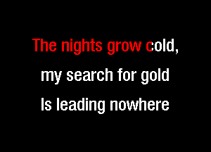 The nights grow cold,
my search for gold

ls leading nowhere