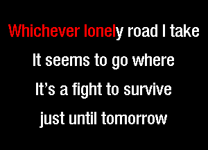 Whichever lonely road I take

It seems to go where
It's a fight to survive
just until tomorrow