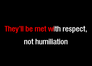 They'll be met with respect,

not humiliation