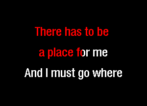 There has to be
a place for me

And I must go where