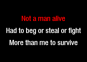 Not a man alive

Had to beg or steal or fight

More than me to survive