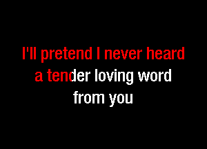I'll pretend I never heard

a tender loving word
from you