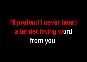 I'll pretend I never heard

a tender loving word
from you